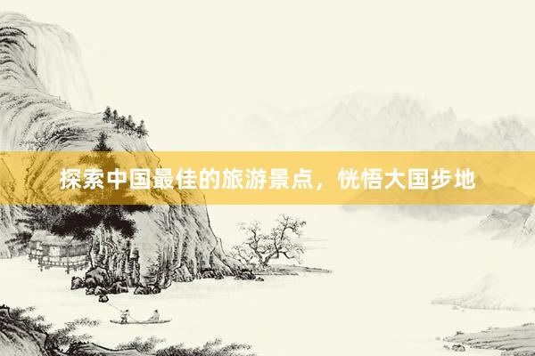 探索中国最佳的旅游景点，恍悟大国步地