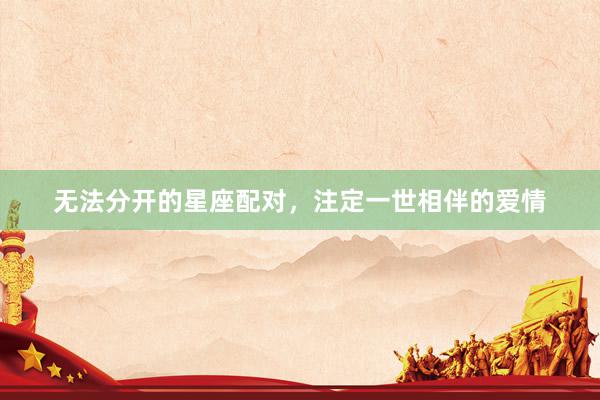 无法分开的星座配对，注定一世相伴的爱情