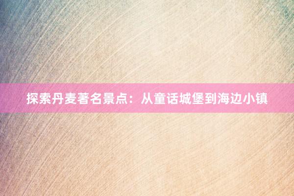 探索丹麦著名景点：从童话城堡到海边小镇