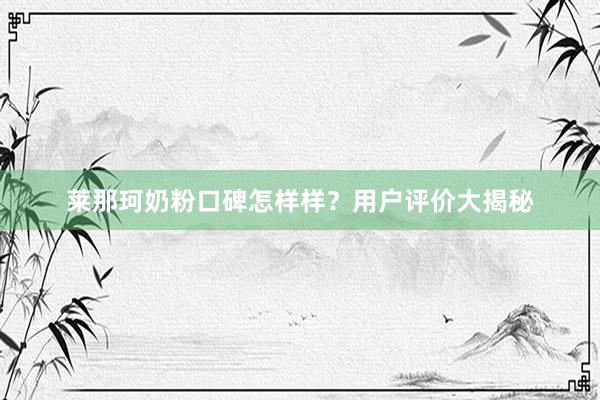莱那珂奶粉口碑怎样样？用户评价大揭秘