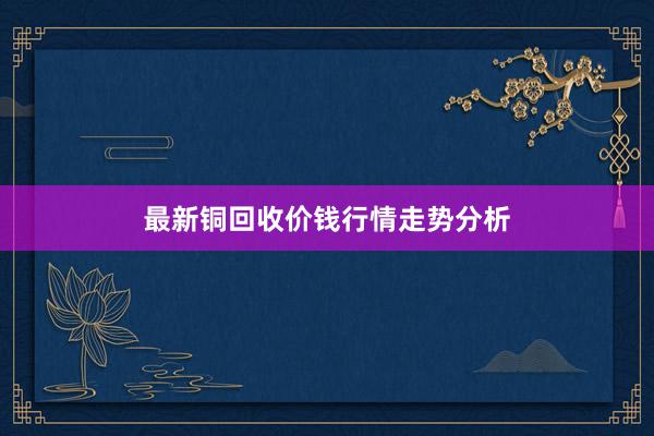 最新铜回收价钱行情走势分析
