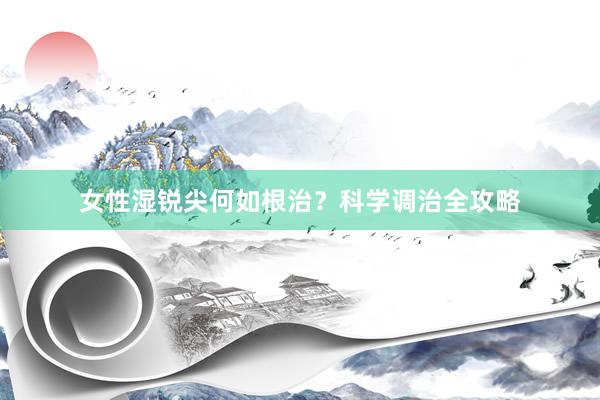 女性湿锐尖何如根治？科学调治全攻略