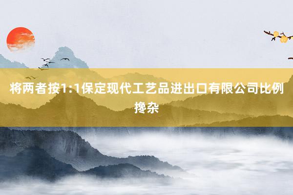 将两者按1:1保定现代工艺品进出口有限公司比例搀杂