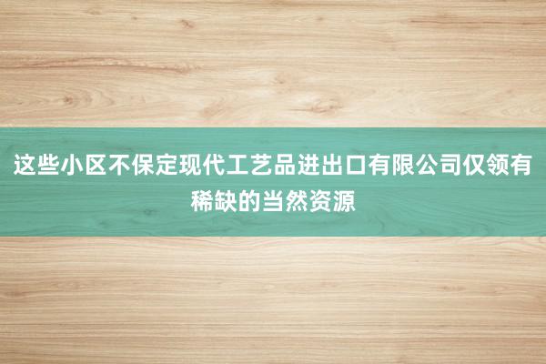 这些小区不保定现代工艺品进出口有限公司仅领有稀缺的当然资源
